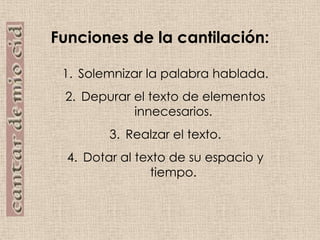 Funciones de la cantilación:Solemnizar la palabra hablada.Depurar el texto de elementos innecesarios.Realzar el texto.Dotar al texto de su espacio y tiempo.