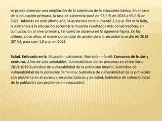 se puede observar una ampliación de la cobertura de la educación básica. En el caso
de la educación primaria, la tasa de asistencia pasó de 93,5 % en 2016 a 96,6 % en
2021. Además en este último año, la asistencia neta aumentó 2,3 p.p. Por otro lado,
la asistencia a la educación secundaria muestra resultados más conservadores en
comparación al nivel primaria, tal como se observa en la siguiente figura. En los
últimos cinco años, el mayor porcentaje de asistencia a la secundaria se dio en 2019
(87 %), para caer 1,0 p.p. en 2021.
Salud. Enfocado en la Situación nutricional, Nutrición infantil: Consumo de frutas y
verduras, Años de vida saludables, Vulnerabilidad de las personas en el territorio
2013-2019(Subíndice de vulnerabilidad de la población infantil, Subíndice de
vulnerabilidad de la población femenina, Subíndice de vulnerabilidad de la población
con problema en el acceso a servicios básicos y de salud, Subíndice de vulnerabilidad
de la población con problema en educación).
 