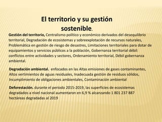 El territorio y su gestión
sostenible.
Gestión del territorio, Centralismo político y económico derivados del desequilibrio
territorial, Degradación de ecosistemas y sobreexplotación de recursos naturales,
Problemática en gestión de riesgo de desastres, Limitaciones territoriales para dotar de
equipamientos y servicios públicos a la población, Gobernanza territorial débil:
conflictos entre actividades y sectores, Ordenamiento territorial, Débil gobernanza
ambiental.
Degradación ambiental. enfocados en las Altas emisiones de gases contaminantes,
Altos vertimientos de aguas residuales, Inadecuada gestión de residuos sólidos,
Incumplimiento de obligaciones ambientales, Contaminación ambiental
Deforestación. durante el periodo 2015-2019, las superficies de ecosistemas
degradados a nivel nacional aumentaron en 6,9 % alcanzando 1 801 237 887
hectáreas degradadas al 2019
 