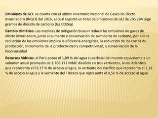 Emisiones de GEI. se cuenta con el último Inventario Nacional de Gases de Efecto
Invernadero (INGEI) del 2016, el cual registró un total de emisiones de GEI de 205 294 Giga
gramos de dióxido de carbono (Gg CO2eq)
Cambio climático. Las medidas de mitigación buscan reducir las emisiones de gases de
efecto invernadero, junto al aumento y conservación de sumideros de carbono, por ello la
reducción de las emisiones implica la eficiencia energética, la reducción de los costos de
producción, incremento de la productividad y competitividad, y conservación de la
biodiversidad
Recursos hídricos. el Perú posee el 1,89 % del agua superficial del mundo equivalente a un
volumen anual promedio de 1 768 172 MMC dividido en tres vertientes, la del Atlántico
que representa el 97,27 % de acceso al agua, la vertiente del Pacifico que representa el 2,18
% de acceso al agua y la vertiente del Titicaca que representa el 0,56 % de acceso al agua
 