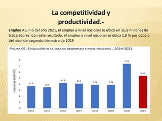 La competitividad y
productividad.-
Empleo A junio del año 2021, el empleo a nivel nacional se ubicó en 16,8 millones de
trabajadores. Con este resultado, el empleo a nivel nacional se ubica 1,0 % por debajo
del nivel del segundo trimestre de 2019
 