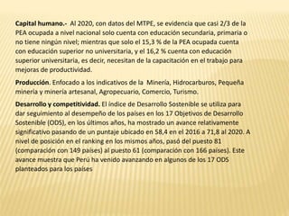 Capital humano.- Al 2020, con datos del MTPE, se evidencia que casi 2/3 de la
PEA ocupada a nivel nacional solo cuenta con educación secundaria, primaria o
no tiene ningún nivel; mientras que solo el 15,3 % de la PEA ocupada cuenta
con educación superior no universitaria, y el 16,2 % cuenta con educación
superior universitaria, es decir, necesitan de la capacitación en el trabajo para
mejoras de productividad.
Producción. Enfocado a los indicativos de la Minería, Hidrocarburos, Pequeña
minería y minería artesanal, Agropecuario, Comercio, Turismo.
Desarrollo y competitividad. El índice de Desarrollo Sostenible se utiliza para
dar seguimiento al desempeño de los países en los 17 Objetivos de Desarrollo
Sostenible (ODS), en los últimos años, ha mostrado un avance relativamente
significativo pasando de un puntaje ubicado en 58,4 en el 2016 a 71,8 al 2020. A
nivel de posición en el ranking en los mismos años, pasó del puesto 81
(comparación con 149 países) al puesto 61 (comparación con 166 países). Este
avance muestra que Perú ha venido avanzando en algunos de los 17 ODS
planteados para los países
 