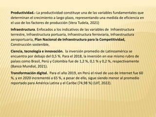 Productividad.- La productividad constituye una de las variables fundamentales que
determinan el crecimiento a largo plazo, representando una medida de eficiencia en
el uso de los factores de producción (Vera Tudela, 2021)
Infraestructura. Enfocados a los indicativos de las variables de Infraestructura
terrestre, Infraestructura portuaria, Infraestructura ferroviaria, Infraestructura
aeroportuaria, Plan Nacional de Infraestructura para la Competitividad,
Construcción sostenible,
Ciencia, tecnología e innovación. la inversión promedio de Latinoamérica se
encuentra por debajo del 0,5 %. Para el 2018, la inversión en ese mismo rubro de
países como Brasil, Perú y Colombia fue de 1,2 %, 0,1 % y 0,2 %, respectivamente
(Banco Mundial, 2021).
Transformación digital. Para el año 2019, en Perú el nivel de uso de Internet fue 60
%, y en 2020 incrementó a 65 %, a pesar de ello, sigue siendo menor al promedio
reportado para América Latina y el Caribe (74,98 %) (UIT, 2022).
 