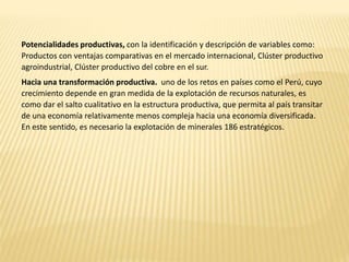 Potencialidades productivas, con la identificación y descripción de variables como:
Productos con ventajas comparativas en el mercado internacional, Clúster productivo
agroindustrial, Clúster productivo del cobre en el sur.
Hacia una transformación productiva. uno de los retos en países como el Perú, cuyo
crecimiento depende en gran medida de la explotación de recursos naturales, es
como dar el salto cualitativo en la estructura productiva, que permita al país transitar
de una economía relativamente menos compleja hacia una economía diversificada.
En este sentido, es necesario la explotación de minerales 186 estratégicos.
 