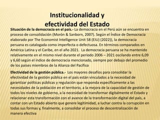Institucionalidad y
efectividad del Estado
Situación de la democracia en el país.- La democracia en el Perú aún se encuentra en
proceso de consolidación (Morón & Sanborn, 2007). Según el Índice de Democracia
elaborado por The Economist Intelligence Unit 58 (EIU) (2022)), la democracia
peruana es catalogada como imperfecta o defectuosa. En términos comparados en
América Latina y el Caribe, en el año 2021. La democracia peruana se ha mantenido
relativamente en el mismo nivel durante el periodo 2006 – 2021 oscilando entre 6,09
y 6,60 según el índice de democracia mencionado, siempre por debajo del promedio
de los países miembros de la Alianza del Pacífico
Efectividad de la gestión pública.- Los mayores desafíos para consolidar la
efectividad de la gestión pública en el país están vinculados a la necesidad de
garantizar políticas públicas y regulación que responda específicamente a las
necesidades de la población en el territorio, a la mejora de la capacidad de gestión de
todos los niveles de gobierno, a la necesidad de transformar digitalmente el Estado y
relacionar esta transformación con el avance de la transformación digital del país, a
contar con un Estado abierto que genere legitimidad, a luchar contra la corrupción en
todas sus formas y, finalmente, a consolidar el proceso de descentralización de
manera efectiva
 