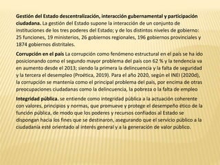 Gestión del Estado descentralización, interacción gubernamental y participación
ciudadana. La gestión del Estado supone la interacción de un conjunto de
instituciones de los tres poderes del Estado; y de los distintos niveles de gobierno:
25 funciones, 19 ministerios, 26 gobiernos regionales, 196 gobiernos provinciales y
1874 gobiernos distritales.
Corrupción en el país La corrupción como fenómeno estructural en el país se ha ido
posicionando como el segundo mayor problema del país con 62 % y la tendencia va
en aumento desde el 2013; siendo la primera la delincuencia y la falta de seguridad
y la tercera el desempleo (Proética, 2019). Para el año 2020, según el INEI (2020d),
la corrupción se mantenía como el principal problema del país, por encima de otras
preocupaciones ciudadanas como la delincuencia, la pobreza o la falta de empleo
Integridad pública. se entiende como integridad pública a la actuación coherente
con valores, principios y normas, que promueve y protege el desempeño ético de la
función pública, de modo que los poderes y recursos confiados al Estado se
dispongan hacia los fines que se destinaron, asegurando que el servicio público a la
ciudadanía esté orientado al interés general y a la generación de valor público.
 