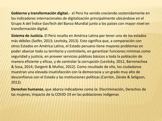 Gobierno y transformación digital.- el Perú ha venido creciendo sostenidamente en
los indicadores internacionales de digitalización principalmente ubicándose en el
Grupo A del Índice GovTech del Banco Mundial junto a los países con mayor nivel en
transformación digital.
Sistema de Justicia. El Perú resalta en América Latina por tener uno de los estados
más débiles (Soifer, 2013; Levitsky, 2013). Esto significa que, a comparación con
otros Estados en América Latina, el Estado peruano tiene mayores problemas en
poder abarcar todo su territorio y controlarlo, en garantizar funciones mínimas como
seguridad y justicia, en proveer servicios públicos básicos a toda la población de
manera eficiente y eficaz, y de controlar la corrupción (Levitsky, 2012, Barrenechea
& Sosa, 2014; Dargent & Muñoz, 2012). Como resultado de ello, los ciudadanos
muestran una elevada insatisfacción con la democracia y un grado muy alto de
desconfianza con el Estado y las instituciones políticas (Carrión, Zárate & Seligson,
2012).
Derechos humanos, que abarca indicadores como la: Discriminación, Derechos de
las mujeres, Impacto de la COVID-19 en las poblaciones indígenas
 
