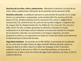 Derechos de los niños, niñas y adolescentes. Afectación al derecho a la salud de los
niños, niñas y adolescentes, Afectación de los derechos de las personas LGTBI.
Derechos culturales. La población peruana se auto percibe de acuerdo con su origen
étnico, sus costumbres y antepasados, como mestizo (60,2 %), quechua (22,3 %),
blanco (5,9 %), afrodescendiente (3,6 %), aimara (2,4 %), nativo o indígena de la
amazonia (0,3 %), asháninka (0,2 %), parte de otro pueblo indígena u originario (0,2
%), Awajún (0,2 %), Shipibo Konibo (0,1 %), Nikkei (0,1 %), Tusan (0,1 %) y otro (1,1
(INEI, 2017). Por ello, se deben garantizar los derechos culturales en el país,
enfatizando en la diversidad cultural mediante una educación basada en el respeto
de los derechos culturales, las costumbres y las lenguas originarias; así como,
posicionar la cultura y sus expresiones en todos los niveles del Estado como elemento
fundamental para el desarrollo del país.
Seguridad ciudadana. De acuerdo con el INEI (2022), el porcentaje de la población
de 15 y más años de edad víctima de algún hecho67 delictivo del área urbana se
redujo de 30,8 % en 2015 a 26,6 % en 2019. Sin embargo, el 16,7 % de dicha
población realizó la denuncia en 2019. En Lima Metropolitana, un tercio de su
población de 15 años a más, fue víctima de algún hecho delictivo y de ellos, el 18,3 %
realizó la denuncia.
 
