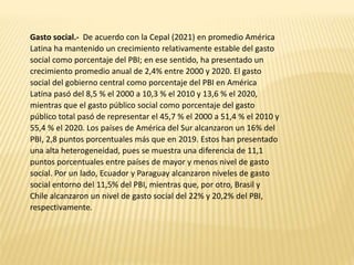 Gasto social.- De acuerdo con la Cepal (2021) en promedio América
Latina ha mantenido un crecimiento relativamente estable del gasto
social como porcentaje del PBI; en ese sentido, ha presentado un
crecimiento promedio anual de 2,4% entre 2000 y 2020. El gasto
social del gobierno central como porcentaje del PBI en América
Latina pasó del 8,5 % el 2000 a 10,3 % el 2010 y 13,6 % el 2020,
mientras que el gasto público social como porcentaje del gasto
público total pasó de representar el 45,7 % el 2000 a 51,4 % el 2010 y
55,4 % el 2020. Los países de América del Sur alcanzaron un 16% del
PBI, 2,8 puntos porcentuales más que en 2019. Estos han presentado
una alta heterogeneidad, pues se muestra una diferencia de 11,1
puntos porcentuales entre países de mayor y menos nivel de gasto
social. Por un lado, Ecuador y Paraguay alcanzaron niveles de gasto
social entorno del 11,5% del PBI, mientras que, por otro, Brasil y
Chile alcanzaron un nivel de gasto social del 22% y 20,2% del PBI,
respectivamente.
 