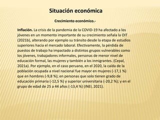 Situación económica
Crecimiento económico.-
Inflación. La crisis de la pandemia de la COVID-19 ha afectado a los
jóvenes en un momento importante de su crecimiento señala la OIT
(2021b), alterando por ejemplo su tránsito desde la etapa de estudios
superiores hacia el mercado laboral. Efectivamente, la pérdida de
puestos de trabajo ha impactado a distintos grupos vulnerables como
los jóvenes, trabajadores informales, personas de menor nivel de
educación formal, las mujeres y también a los inmigrantes. (Cepal,
2021a). Por ejemplo, en el caso peruano, en el 2020, la caída de la
población ocupada a nivel nacional fue mayor en mujeres (-17,1 %)
que en hombres (-9,8 %); en personas que solo tienen grado de
educación primaria (-12,5 %) y superior universitaria (-20,2 %); y en el
grupo de edad de 25 a 44 años (-13,4 %) (INEI, 2021).
 
