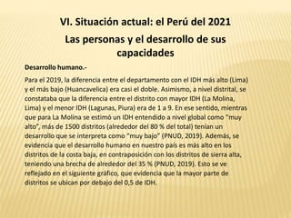 VI. Situación actual: el Perú del 2021
Las personas y el desarrollo de sus
capacidades
Desarrollo humano.-
Para el 2019, la diferencia entre el departamento con el IDH más alto (Lima)
y el más bajo (Huancavelica) era casi el doble. Asimismo, a nivel distrital, se
constataba que la diferencia entre el distrito con mayor IDH (La Molina,
Lima) y el menor IDH (Lagunas, Piura) era de 1 a 9. En ese sentido, mientras
que para La Molina se estimó un IDH entendido a nivel global como “muy
alto”, más de 1500 distritos (alrededor del 80 % del total) tenían un
desarrollo que se interpreta como “muy bajo” (PNUD, 2019). Además, se
evidencia que el desarrollo humano en nuestro país es más alto en los
distritos de la costa baja, en contraposición con los distritos de sierra alta,
teniendo una brecha de alrededor del 35 % (PNUD, 2019). Esto se ve
reflejado en el siguiente gráfico, que evidencia que la mayor parte de
distritos se ubican por debajo del 0,5 de IDH.
 