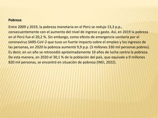 Pobreza
Entre 2009 y 2019, la pobreza monetaria en el Perú se redujo 13,3 p.p.,
consecuentemente con el aumento del nivel de ingreso y gasto. Así, en 2019 la pobreza
en el Perú fue el 20,2 %. Sin embargo, como efecto de emergencia sanitaria por el
coronavirus SARS-CoV-2 que tuvo un fuerte impacto sobre el empleo y los ingresos de
las personas, en 2020 la pobreza aumentó 9,9 p.p. (3 millones 330 mil personas pobres).
Es decir, en un año se retrocedió apróximadamente 10 años de lucha contra la pobreza.
De esta manera, en 2020 el 30,1 % de la población del país, que equivale a 9 millones
820 mil personas, se encontró en situación de pobreza (INEI, 2022).
 