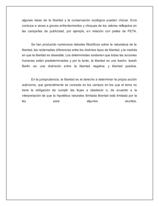 algunas ideas de la libertad y la conservación ecológica pueden chocar. Es to
conduce a veces a graves enfrentamientos y choques de los valores reflejados en
las campañas de publicidad, por ejemplo, e n relación con pieles de PETA.



      Se han producido numerosos debates filosóficos sobre la naturaleza de la
libertad, las reclamadas diferencias entre los distintos tipos de libertad, y la medida
en que la libertad es deseable. Los deterministas sostienen que todas las acciones
humanas están predeterminadas y por lo tanto, la libertad es una ilusión. Isaiah
Berlin vio   una distinción entre      la libertad   negativa   y libertad positiva.



      En la jurisprudencia, la libertad es el derecho a determinar la propia acción
autónoma, que generalmente se concede en los campos en los que el tema no
tiene la obligación de cumplir las leyes a obedecer o, de acuerdo a la
interpretación de que la hipotética naturales ilimitada libertad está limitada por la
ley                    para                      algunos                     asuntos.
 
