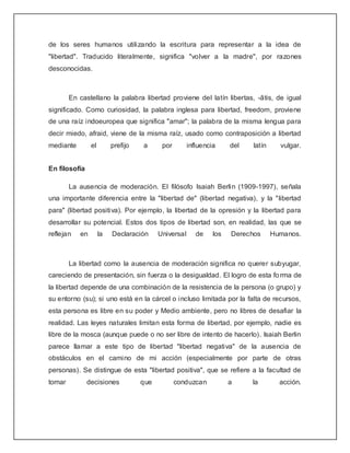 de los seres humanos utilizando la escritura para representar a la idea de
"libertad". Traducido literalmente, significa "volver a la madre", por razones
desconocidas.



        En castellano la palabra libertad proviene del latín libertas, -ātis, de igual
significado. Como curiosidad, la palabra inglesa para libertad, freedom, proviene
de una raíz indoeuropea que significa "amar"; la palabra de la misma lengua para
decir miedo, afraid, viene de la misma raíz, usado como contraposición a libertad
mediante        el        prefijo   a      por        influencia     del   latín     vulgar.


En filosofía

        La ausencia de moderación. El filósofo Isaiah Berlin (1909-1997), señala
una importante diferencia entre la "libertad de" (libertad negativa), y la "libertad
para" (libertad positiva). Por ejemplo, la libertad de la opresión y la libertad para
desarrollar su potencial. Estos dos tipos de libertad son, en realidad, las que se
reflejan   en        la   Declaración     Universal      de    los   Derechos      Humanos.



        La libertad como la ausencia de moderación significa no querer subyugar,
careciendo de presentación, sin fuerza o la desigualdad. El logro de esta fo rma de
la libertad depende de una combinación de la resistencia de la persona (o grupo) y
su entorno (su); si uno está en la cárcel o incluso limitada por la falta de recursos,
esta persona es libre en su poder y Medio ambiente, pero no libres de desafiar la
realidad. Las leyes naturales limitan esta forma de libertad, por ejemplo, nadie es
libre de la mosca (aunque puede o no ser libre de intento de hacerlo). Isaiah Berlin
parece llamar a este tipo de libertad "libertad negativa" de la ausencia de
obstáculos en el camino de mi acción (especialmente por parte de otras
personas). Se distingue de esta "libertad positiva", que se refiere a la facultad de
tomar          decisiones           que          conduzcan           a     la        acción.
 
