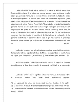 La ética filosófica señala que la libertad es inherente al hombre, es un dato
fundamental originario de la existencia humana que no puede remitirse a ningún
otro y que, por eso mismo, no es posible eliminar ni contradecir. Todos los actos
humanos presuponen a la libertad para poder ser moralmente imputables (libre
albedrío). La libertad se sitúa en la interioridad de la persona y siguiendo esa línea
de pensamiento afirma Ricardo Yekes Stork: "Es una de las notas definitorias de la
persona. Permite al hombre alcanzar su máxima grandeza pero también su mayor
degradación. Es quizás su don más valioso porque empapa y define todo su
actuar. El hombre es libre desde lo más profundo de su ser. Por eso los hombres
modernos han identificado el ejercicio de la libertad con la realización de la
persona: se trata de un derecho y de un ideal al que no podemos ni queremos
renunciar. No se concibe que se pueda ser verdaderamente humano sin ser libre
de                                                                            verdad."



      La libertad ha sido a menudo utilizada para aludir a la revolución o rebelión.
Por ejemplo, la Biblia registra la historia de Moisés conduciendo a su pueblo fuera
de Egipto y de su opresión (la esclavitud), y en la libertad para adorar a Dios.



      Autonomía interior        En el marco de control interno, la libertad es también
conocida como la libre determinación, la soberanía individua l, o la autonomía.




      La libertad también puede significar autonomía interna, o de maestría sobre
la    condición      interna.      Esto    tiene    varios   significados    posibles:


1) La capacidad de actuar de conformidad con los dictados de la razón.
2) La capacidad de actuar de conformidad con el propio ser verdadero o valores.
3) La capacidad de actuar de conformidad con los valores universales (como la
verdad y el bien).
 