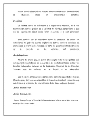 Rudolf Steiner desarrolló una filosofía de la Libertad basada en el desarrollo
las       intuiciones         éticas        en            circunstancias        sensibles.


En política

      La libertad política es el derecho, o la capacidad y habilidad, de la libre
determinación, como expresión de la voluntad del individuo, concerniente a que
tipo de organización social desea tener, desarrollar o a cuál pertenecer.



      Está definida por el liberalismo como la capacidad de actuar sin
restricciones del gobierno o; más ampliamente definida como la capacidad de
tener acceso a determinados recursos por parte del gobierno sin limitación social
por      la      mayoría        de     las             variantes       del     socialismo.


Libertades cívicas

      Marcha del orgullo gay, en Berlín. El concepto de la libertad política está
estrechamente vinculada con los conceptos de las libertades cívicas o civiles y los
derechos individuales, incluidas en la Declaración Universal de los Derechos
Humanos,      que,   sin   embargo,    no        han     llegado   a     ser   universales.



      Las libertades cívicas pueden considerarse como la capacidad de realizar
diferentes actos de trascendencia pública sin impedimento estatal, y gozando para
su disfrute de la protección del mismo Estado. Entre éstas podemos destacar:

Libertad de asociación


Libertad de circulación


Libertad de enseñanza: el derecho de las personas a educar a sus hijos conforme
a sus propias convicciones.
 