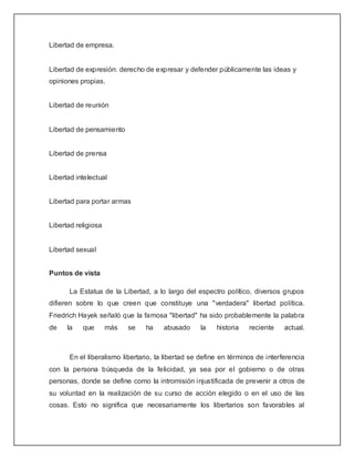 Libertad de empresa.


Libertad de expresión: derecho de expresar y defender públicamente las ideas y
opiniones propias.


Libertad de reunión


Libertad de pensamiento


Libertad de prensa


Libertad intelectual


Libertad para portar armas


Libertad religiosa


Libertad sexual


Puntos de vista

       La Estatua de la Libertad, a lo largo del espectro político, diversos grupos
difieren sobre lo que creen que constituye una "verdadera" libertad política.
Friedrich Hayek señaló que la famosa "libertad" ha sido probablemente la palabra
de    la   que       más   se    ha    abusado     la    historia   reciente    actual.



       En el liberalismo libertario, la libertad se define en términos de interferencia
con la persona búsqueda de la felicidad, ya sea por el gobierno o de otras
personas, donde se define como la intromisión injustificada de prevenir a otros de
su voluntad en la realización de su curso de acción elegido o en el uso de las
cosas. Esto no significa que necesariamente los libertarios son favorables al
 