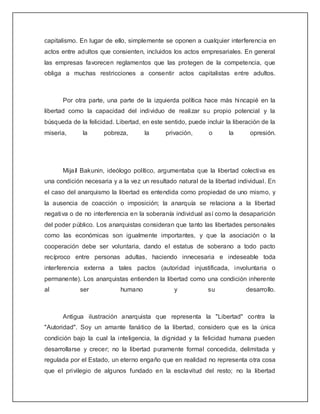 capitalismo. En lugar de ello, simplemente se oponen a cualquier interferencia en
actos entre adultos que consienten, incluidos los actos empresariales. En general
las empresas favorecen reglamentos que las protegen de la competencia, que
obliga a muchas restricciones a consentir actos capitalistas entre adultos.



      Por otra parte, una parte de la izquierda política hace más hincapié en la
libertad como la capacidad del individuo de realizar su propio potencial y la
búsqueda de la felicidad. Libertad, en este sentido, puede incluir la liberación de la
miseria,      la      pobreza,       la      privación,      o      la      opresión.




      Mijaíl Bakunin, ideólogo político, argumentaba que la libertad colectiva es
una condición necesaria y a la vez un resultado natural de la libertad individual. En
el caso del anarquismo la libertad es entendida como propiedad de uno mismo, y
la ausencia de coacción o imposición; la anarquía se relaciona a la libertad
negativa o de no interferencia en la soberanía individual así como la desaparición
del poder público. Los anarquistas consideran que tanto las libertades personales
como las económicas son igualmente importantes, y que la asociación o la
cooperación debe ser voluntaria, dando el estatus de soberano a todo pacto
recíproco entre personas adultas, haciendo innecesaria e indeseable toda
interferencia externa a tales pactos (autoridad injustificada, involuntaria o
permanente). Los anarquistas entienden la libertad como una condición inherente
al           ser            humano              y           su             desarrollo.



      Antigua ilustración anarquista que representa la "Libertad" contra la
"Autoridad". Soy un amante fanático de la libertad, considero que es la única
condición bajo la cual la inteligencia, la dignidad y la felicidad humana pueden
desarrollarse y crecer; no la libertad puramente formal concedida, delimitada y
regulada por el Estado, un eterno engaño que en realidad no representa otra cosa
que el privilegio de algunos fundado en la esclavitud del resto; no la libertad
 