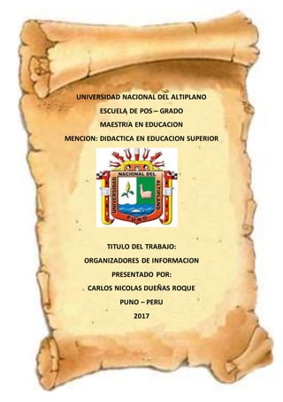 UNIVERSIDAD NACIONAL DEL ALTIPLANO
ESCUELA DE POS – GRADO
MAESTRIA EN EDUCACION
MENCION: DIDACTICA EN EDUCACION SUPERIOR
TITULO DEL TRABAJO:
ORGANIZADORES DE INFORMACION
PRESENTADO POR:
CARLOS NICOLAS DUEÑAS ROQUE
PUNO – PERU
2017
 
