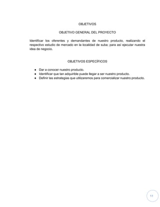 11
OBJETIVOS
OBJETIVO GENERAL DEL PROYECTO
Identificar los oferentes y demandantes de nuestro producto, realizando el
respectivo estudio de mercado en la localidad de suba; para así ejecutar nuestra
idea de negocio.
OBJETIVOS ESPECÍFICOS
● Dar a conocer nuestro producto.
● Identificar que tan adquirible puede llegar a ser nuestro producto.
● Definir las estrategias que utilizaremos para comercializar nuestro producto.
 