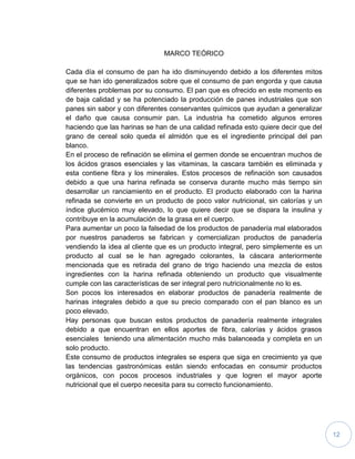 12
MARCO TEÓRICO
Cada día el consumo de pan ha ido disminuyendo debido a los diferentes mitos
que se han ido generalizados sobre que el consumo de pan engorda y que causa
diferentes problemas por su consumo. El pan que es ofrecido en este momento es
de baja calidad y se ha potenciado la producción de panes industriales que son
panes sin sabor y con diferentes conservantes químicos que ayudan a generalizar
el daño que causa consumir pan. La industria ha cometido algunos errores
haciendo que las harinas se han de una calidad refinada esto quiere decir que del
grano de cereal solo queda el almidón que es el ingrediente principal del pan
blanco.
En el proceso de refinación se elimina el germen donde se encuentran muchos de
los ácidos grasos esenciales y las vitaminas, la cascara también es eliminada y
esta contiene fibra y los minerales. Estos procesos de refinación son causados
debido a que una harina refinada se conserva durante mucho más tiempo sin
desarrollar un ranciamiento en el producto. El producto elaborado con la harina
refinada se convierte en un producto de poco valor nutricional, sin calorías y un
índice glucémico muy elevado, lo que quiere decir que se dispara la insulina y
contribuye en la acumulación de la grasa en el cuerpo.
Para aumentar un poco la falsedad de los productos de panadería mal elaborados
por nuestros panaderos se fabrican y comercializan productos de panadería
vendiendo la idea al cliente que es un producto integral, pero simplemente es un
producto al cual se le han agregado colorantes, la cáscara anteriormente
mencionada que es retirada del grano de trigo haciendo una mezcla de estos
ingredientes con la harina refinada obteniendo un producto que visualmente
cumple con las características de ser integral pero nutricionalmente no lo es.
Son pocos los interesados en elaborar productos de panadería realmente de
harinas integrales debido a que su precio comparado con el pan blanco es un
poco elevado.
Hay personas que buscan estos productos de panadería realmente integrales
debido a que encuentran en ellos aportes de fibra, calorías y ácidos grasos
esenciales teniendo una alimentación mucho más balanceada y completa en un
solo producto.
Este consumo de productos integrales se espera que siga en crecimiento ya que
las tendencias gastronómicas están siendo enfocadas en consumir productos
orgánicos, con pocos procesos industriales y que logren el mayor aporte
nutricional que el cuerpo necesita para su correcto funcionamiento.
 