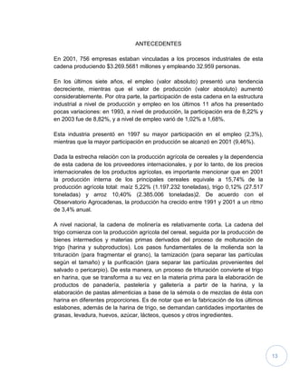 13
ANTECEDENTES
En 2001, 756 empresas estaban vinculadas a los procesos industriales de esta
cadena produciendo $3.269.5681 millones y empleando 32.959 personas.
En los últimos siete años, el empleo (valor absoluto) presentó una tendencia
decreciente, mientras que el valor de producción (valor absoluto) aumentó
considerablemente. Por otra parte, la participación de esta cadena en la estructura
industrial a nivel de producción y empleo en los últimos 11 años ha presentado
pocas variaciones: en 1993, a nivel de producción, la participación era de 8,22% y
en 2003 fue de 8,82%, y a nivel de empleo varió de 1,02% a 1,68%.
Esta industria presentó en 1997 su mayor participación en el empleo (2,3%),
mientras que la mayor participación en producción se alcanzó en 2001 (9,46%).
Dada la estrecha relación con la producción agrícola de cereales y la dependencia
de esta cadena de los proveedores internacionales, y por lo tanto, de los precios
internacionales de los productos agrícolas, es importante mencionar que en 2001
la producción interna de los principales cereales equivale a 15,74% de la
producción agrícola total: maíz 5,22% (1.197.232 toneladas), trigo 0,12% (27.517
toneladas) y arroz 10,40% (2.385.006 toneladas)2. De acuerdo con el
Observatorio Agrocadenas, la producción ha crecido entre 1991 y 2001 a un ritmo
de 3,4% anual.
A nivel nacional, la cadena de molinería es relativamente corta. La cadena del
trigo comienza con la producción agrícola del cereal, seguida por la producción de
bienes intermedios y materias primas derivados del proceso de molturación de
trigo (harina y subproductos). Los pasos fundamentales de la molienda son la
trituración (para fragmentar el grano), la tamización (para separar las partículas
según el tamaño) y la purificación (para separar las partículas provenientes del
salvado o pericarpio). De esta manera, un proceso de trituración convierte el trigo
en harina, que se transforma a su vez en la materia prima para la elaboración de
productos de panadería, pastelería y galletería a partir de la harina, y la
elaboración de pastas alimenticias a base de la sémola o de mezclas de ésta con
harina en diferentes proporciones. Es de notar que en la fabricación de los últimos
eslabones, además de la harina de trigo, se demandan cantidades importantes de
grasas, levadura, huevos, azúcar, lácteos, quesos y otros ingredientes.
 