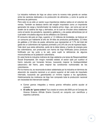 14
La industria molinera de trigo se ubica como la novena más grande en ventas
entre los sectores dedicados a la producción de alimentos, y como la quinta en
términos de patrimonio.
Pero este no es sólo un sector cuya importancia relativa radica en el volumen de
ventas. También se destaca dentro del renglón importador como un importante
generador de carga y transformador de materia prima -trigo-, así como por ser el
sostén de la cadena de trigo y derivados, en la cual se vinculan otros eslabones
como el sector de panadería, repostería, galletería, y de pastas alimenticias (en el
cual están vinculados algunos de los afiliados a la Cámara).
El consumo del país en trigo, superior a 1,3 millones de toneladas, se traduce en
un consumo por habitante al año de 34 kilos de productos panificables, 2,5 kilos
de galletas y 2,9 kilos de pasta; alimentos que representan el 1,7% del total del
gasto de un colombiano de ingresos promedio y el 2,4% de uno de ingresos bajos.
Vale decir que estos alimentos, parte de la dieta básica y fuente de energía para
los colombianos, son producidos con harina de trigo fortificada (único producto
fortificado por ley junto a la sal), para suplir la deficiencia de algunos
micronutrientes en la población colombiana.
En este frente la industria molinera de trigo adelanta una tarea de Responsabilidad
Social Empresarial. Sin ningún mandato estatal, el sector optó por sustituir el
hierro reducido por fumarato ferroso, buscando mejorar la biodisponibildad
(absorción) del hierro, para mejorar las condiciones nutricionales de los
colombianos.
Por la misma vía, es reconocida la labor adelantada por la industria en términos de
absorción de cosecha nacional a un precio superior al del costo de importado
internado, buscando así garantizarles un mínimo ingreso a los agricultores.
Históricamente los molineros de trigo han comprado toda la producción nacional
sin necesidad de intervención estatal.
● Comer granos integrales y menos granos refinados podría ayudar al
corazón
● El sello de “grano entero” fue creado en enero del 2005 por el Consejo de
Granos Enteros (Whole Grains Council) en conjunto con científicos y
expertos culinarios.
 