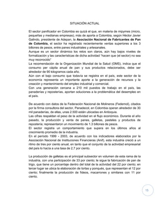 15
SITUACIÓN ACTUAL
El sector panificador en Colombia es quizá el que, en materia de mipymes (micro,
pequeñas y medianas empresas), más de aporta a Colombia, según Héctor Javier
Galindo, presidente de Adepan, la Asociación Nacional de Fabricantes de Pan
de Colombia, el sector ha registrado recientemente ventas superiores a los 3
billones de pesos, entre panes industriales y artesanales.
Aunque es un sector dinámico los retos son claros, aún hay bajos niveles de
formalización y las características de dicha actividad “hacen que (el sector) no sea
muy reconocido”
La recomendación de la Organización Mundial de la Salud (OMS), indica que el
consumo per cápita anual de pan y sus productos relacionados, debe ser
alrededor de 90 kilogramos cada año.
Aún con el bajo consumo que todavía se registra en el país, este sector de la
economía representa un importante aporte a la generación de recursos y la
creación y mantenimiento del empleo industrial y comercial.
Con una generación cercana a 210 mil puestos de trabajo en el país, las
panaderías y reposterías, aportan soluciones a la problemática del desempleo en
el país.
De acuerdo con datos de la Federación Nacional de Molineros (Fedemol), citados
por la firma consultora del sector, Panadecol, en Colombia operan alrededor de 30
mil panaderías, de ellas, unas 2.500 están ubicadas en Antioquia.
Las cifras respaldan el peso de la actividad en el flujo económico. Durante el año
pasado, la producción y venta de panes, galletas, pasteles y productos de
repostería; representaron un movimiento de 1.3 billones de pesos.
El sector registra un comportamiento que supera en los últimos años al
crecimiento promedio de la industria.
En el período 1999 - 2003, de acuerdo con los indicadores elaborados por la
Asociación Nacional de Instituciones Financieras (Anif), esta industria creció a un
ritmo de tres por ciento anual, en tanto que el conjunto de la actividad empresarial
del país lo hacía a una tasa de 2,7 por ciento.
La producción de galletas es el principal subsector en volumen de esta rama de la
industria, con una participación de 33 por ciento; le sigue la fabricación de pan de
trigo, que tiene un porcentaje dentro del total de la actividad del 22 por ciento; en
tercer lugar se ubica la elaboración de tortas y ponqués, que representan el 12 por
ciento; finalmente la producción de fideos, macarrones y similares con 11 por
ciento.
 