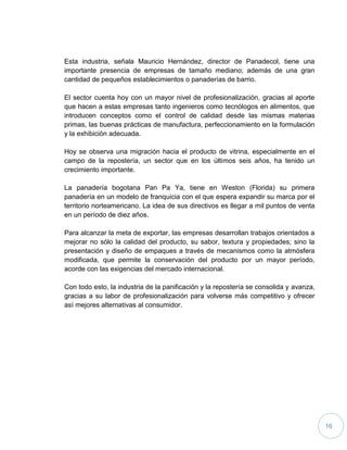 16
Esta industria, señala Mauricio Hernández, director de Panadecol, tiene una
importante presencia de empresas de tamaño mediano; además de una gran
cantidad de pequeños establecimientos o panaderías de barrio.
El sector cuenta hoy con un mayor nivel de profesionalización, gracias al aporte
que hacen a estas empresas tanto ingenieros como tecnólogos en alimentos, que
introducen conceptos como el control de calidad desde las mismas materias
primas, las buenas prácticas de manufactura, perfeccionamiento en la formulación
y la exhibición adecuada.
Hoy se observa una migración hacia el producto de vitrina, especialmente en el
campo de la repostería, un sector que en los últimos seis años, ha tenido un
crecimiento importante.
La panadería bogotana Pan Pa Ya, tiene en Weston (Florida) su primera
panadería en un modelo de franquicia con el que espera expandir su marca por el
territorio norteamericano. La idea de sus directivos es llegar a mil puntos de venta
en un período de diez años.
Para alcanzar la meta de exportar, las empresas desarrollan trabajos orientados a
mejorar no sólo la calidad del producto, su sabor, textura y propiedades; sino la
presentación y diseño de empaques a través de mecanismos como la atmósfera
modificada, que permite la conservación del producto por un mayor período,
acorde con las exigencias del mercado internacional.
Con todo esto, la industria de la panificación y la repostería se consolida y avanza,
gracias a su labor de profesionalización para volverse más competitivo y ofrecer
así mejores alternativas al consumidor.
 