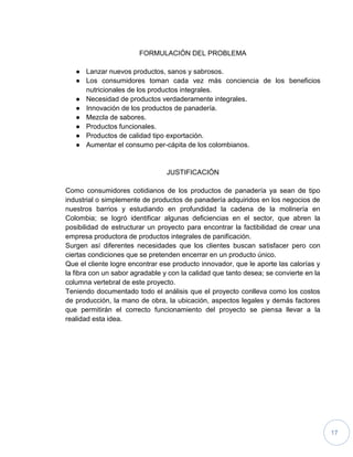 17
FORMULACIÓN DEL PROBLEMA
● Lanzar nuevos productos, sanos y sabrosos.
● Los consumidores toman cada vez más conciencia de los beneficios
nutricionales de los productos integrales.
● Necesidad de productos verdaderamente integrales.
● Innovación de los productos de panadería.
● Mezcla de sabores.
● Productos funcionales.
● Productos de calidad tipo exportación.
● Aumentar el consumo per-cápita de los colombianos.
JUSTIFICACIÓN
Como consumidores cotidianos de los productos de panadería ya sean de tipo
industrial o simplemente de productos de panadería adquiridos en los negocios de
nuestros barrios y estudiando en profundidad la cadena de la molinería en
Colombia; se logró identificar algunas deficiencias en el sector, que abren la
posibilidad de estructurar un proyecto para encontrar la factibilidad de crear una
empresa productora de productos integrales de panificación.
Surgen así diferentes necesidades que los clientes buscan satisfacer pero con
ciertas condiciones que se pretenden encerrar en un producto único.
Que el cliente logre encontrar ese producto innovador, que le aporte las calorías y
la fibra con un sabor agradable y con la calidad que tanto desea; se convierte en la
columna vertebral de este proyecto.
Teniendo documentado todo el análisis que el proyecto conlleva como los costos
de producción, la mano de obra, la ubicación, aspectos legales y demás factores
que permitirán el correcto funcionamiento del proyecto se piensa llevar a la
realidad esta idea.
 