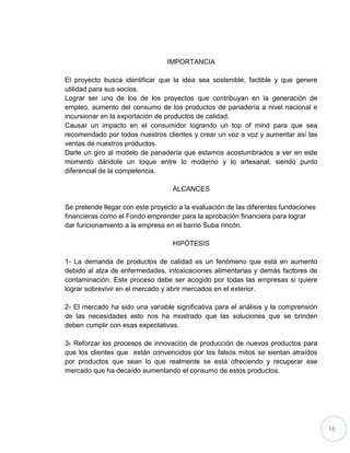 18
IMPORTANCIA
El proyecto busca identificar que la idea sea sostenible, factible y que genere
utilidad para sus socios.
Lograr ser uno de los de los proyectos que contribuyan en la generación de
empleo, aumento del consumo de los productos de panadería a nivel nacional e
incursionar en la exportación de productos de calidad.
Causar un impacto en el consumidor logrando un top of mind para que sea
recomendado por todos nuestros clientes y crear un voz a voz y aumentar así las
ventas de nuestros productos.
Darle un giro al modelo de panadería que estamos acostumbrados a ver en este
momento dándole un toque entre lo moderno y lo artesanal, siendo punto
diferencial de la competencia.
ALCANCES
Se pretende llegar con este proyecto a la evaluación de las diferentes fundaciones
financieras como el Fondo emprender para la aprobación financiera para lograr
dar funcionamiento a la empresa en el barrio Suba rincón.
HIPÓTESIS
1- La demanda de productos de calidad es un fenómeno que está en aumento
debido al alza de enfermedades, intoxicaciones alimentarias y demás factores de
contaminación. Este proceso debe ser acogido por todas las empresas si quiere
lograr sobrevivir en el mercado y abrir mercados en el exterior.
2- El mercado ha sido una variable significativa para el análisis y la comprensión
de las necesidades esto nos ha mostrado que las soluciones que se brinden
deben cumplir con esas expectativas.
3- Reforzar los procesos de innovación de producción de nuevos productos para
que los clientes que están convencidos por los falsos mitos se sientan atraídos
por productos que sean lo que realmente se está ofreciendo y recuperar ese
mercado que ha decaído aumentando el consumo de estos productos.
 