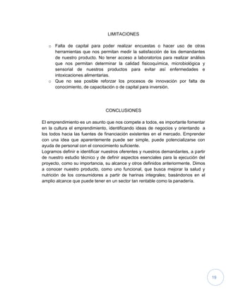19
LIMITACIONES
o Falta de capital para poder realizar encuestas o hacer uso de otras
herramientas que nos permitan medir la satisfacción de los demandantes
de nuestro producto. No tener acceso a laboratorios para realizar análisis
que nos permitan determinar la calidad fisicoquímica, microbiológica y
sensorial de nuestros productos para evitar así enfermedades e
intoxicaciones alimentarias.
o Que no sea posible reforzar los procesos de innovación por falta de
conocimiento, de capacitación o de capital para inversión.
CONCLUSIONES
El emprendimiento es un asunto que nos compete a todos, es importante fomentar
en la cultura el emprendimiento, identificando ideas de negocios y orientando a
los todos hacia las fuentes de financiación existentes en el mercado. Emprender
con una idea que aparentemente puede ser simple, puede potencializarse con
ayuda de personal con el conocimiento suficiente.
Logramos definir e identificar nuestros oferentes y nuestros demandantes, a partir
de nuestro estudio técnico y de definir aspectos esenciales para la ejecución del
proyecto, como su importancia, su alcance y otros definidos anteriormente. Dimos
a conocer nuestro producto, como uno funcional, que busca mejorar la salud y
nutrición de los consumidores a partir de harinas integrales; basándonos en el
amplio alcance que puede tener en un sector tan rentable como la panadería.
 