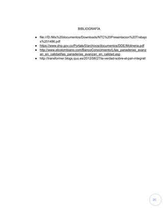 20
BIBLIOGRAFÍA
● file:///D:/Mis%20documentos/Downloads/NTC%20Presentacion%20Trabajo
s%201486.pdf
● https://www.dnp.gov.co/Portals/0/archivos/documentos/DDE/Molineria.pdf
● http://www.elcolombiano.com/BancoConocimiento/L/las_panaderias_avanz
an_en_calidad/las_panaderias_avanzan_en_calidad.asp
● http://transformer.blogs.quo.es/2012/08/27/la-verdad-sobre-el-pan-integral/
 