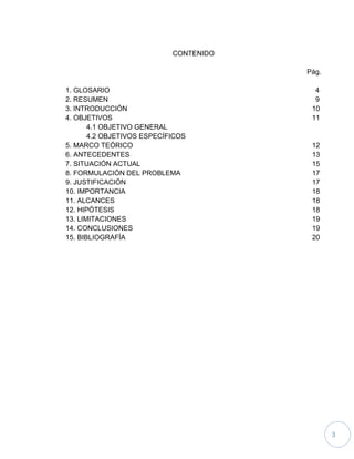 3
CONTENIDO
Pág.
1. GLOSARIO 4
2. RESUMEN 9
3. INTRODUCCIÓN 10
4. OBJETIVOS 11
4.1 OBJETIVO GENERAL
4.2 OBJETIVOS ESPECÍFICOS
5. MARCO TEÓRICO 12
6. ANTECEDENTES 13
7. SITUACIÓN ACTUAL 15
8. FORMULACIÓN DEL PROBLEMA 17
9. JUSTIFICACIÓN 17
10. IMPORTANCIA 18
11. ALCANCES 18
12. HIPÓTESIS 18
13. LIMITACIONES 19
14. CONCLUSIONES 19
15. BIBLIOGRAFÍA 20
 