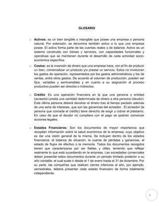 4
GLOSARIO
o Activos: es un bien tangible o intangible que posee una empresa o persona
natural. Por extensión, se denomina también activo a lo que una empresa
posee. El activo forma parte de las cuentas reales o de balance. Activo es un
sistema construido con bienes y servicios, con capacidades funcionales y
operativas que se mantienen durante el desarrollo de cada actividad socio-
económica específica.
o Costos: es la inversión de dinero que una empresa hace, con el fin de producir
un bien, comercializar un producto y/o prestar un servicio. Estos no involucran
los gastos de operación, representados por los gastos administrativos y los de
ventas, entre otros gastos. De acuerdo al volumen de producción, pueden ser
fijos, variables y semivariables y en cuanto a su asignación al proceso
productivo pueden ser directos o indirectos.
o Crédito: Es una operación financiera en la que una persona o entidad
(acreedor) presta una cantidad determinada de dinero a otra persona (deudor).
Esta última persona deberá devolver el dinero tras el tiempo pactado además
de una serie de intereses, que son las ganancias del acreedor. El acreedor (la
persona que concede el crédito) tiene derecho de exigir y cobrar el préstamo.
En caso de que el deudor no cumpliera con el pago se podrían comenzar
acciones legales.
o Estados Financieros: Son los documentos de mayor importancia que
recopilan información sobre la salud económica de la empresa, cuyo objetivo
es dar una visión general de la misma. Se incluyen dentro de los estados
financieros: el balance de situación, la cuenta de pérdidas y ganancias, el
estado de flujos de efectivo o la memoria. Todos los documentos recogidos
tienen que caracterizarse por ser fiables y útiles, teniendo que reflejar
realmente lo que está sucediendo en la empresa. Las sociedades comerciales
deben presentar estos documentos durante un periodo limitado posterior a su
año contable, el cual suele ir desde el 1 de enero hasta el 31 de diciembre. Por
su parte, las compañías que realicen cierres inferiores al año, por ejemplo,
semestrales, deberá presentar cada estado financiero de forma totalmente
independiente.
 