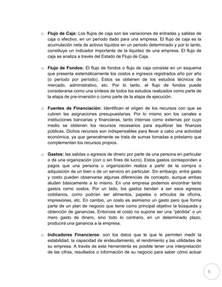 5
o Flujo de Caja: Los flujos de caja son las variaciones de entradas y salidas de
caja o efectivo, en un período dado para una empresa. El flujo de caja es la
acumulación neta de activos líquidos en un periodo determinado y por lo tanto,
constituye un indicador importante de la liquidez de una empresa. El flujo de
caja se analiza a través del Estado de Flujo de Caja.
o Flujo de Fondos: El flujo de fondos o flujo de caja consiste en un esquema
que presenta sistemáticamente los costos e ingresos registrados año por año
(o período por período). Estos se obtienen de los estudios técnicos de
mercado, administrativo, etc. Por lo tanto, el flujo de fondos puede
considerarse como una síntesis de todos los estudios realizados como parte de
la etapa de pre-inversión o como parte de la etapa de ejecución.
o Fuentes de Financiación: Identifican el origen de los recursos con que se
cubren las asignaciones presupuestarias. Por lo mismo son los canales e
instituciones bancarias y financieras, tanto internas como externas por cuyo
medio se obtienen los recursos necesarios para equilibrar las finanzas
públicas. Dichos recursos son indispensables para llevar a cabo una actividad
económica, ya que generalmente se trata de sumas tomadas a préstamo que
complementan los recursos propios.
o Gastos: las salidas o egresos de dinero por parte de una persona en particular
o de una organización (con o sin fines de lucro). Estos gastos corresponden a
pagos que una persona u organización realiza a partir de la compra o
adquisición de un bien o de un servicio en particular. Sin embargo, entre gasto
y costo pueden observarse algunas diferencias de concepto, aunque ambas
aluden básicamente a lo mismo. En una empresa podemos encontrar tanto
gastos como costos. Por un lado, los gastos tienden a ser esos egresos
cotidianos, como podrían ser alimentos, papeles o artículos de oficina,
impresiones, etc. En cambio, un costo es asimismo un gasto pero que forma
parte de un plan de negocio que tiene como principal objetivo la búsqueda y
obtención de ganancias. Entonces el costo no supone ser una “pérdida” o un
mero gasto de dinero, sino todo lo contrario, en un determinado plazo,
producirá una ganancia a la empresa.
o Indicadores Financieros: son los datos que le que le permiten medir la
estabilidad, la capacidad de endeudamiento, el rendimiento y las utilidades de
su empresa. A través de esta herramienta es posible tener una interpretación
de las cifras, resultados o información de su negocio para saber cómo actuar
 