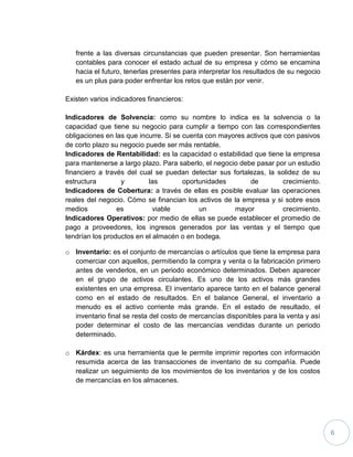 6
frente a las diversas circunstancias que pueden presentar. Son herramientas
contables para conocer el estado actual de su empresa y cómo se encamina
hacia el futuro, tenerlas presentes para interpretar los resultados de su negocio
es un plus para poder enfrentar los retos que están por venir.
Existen varios indicadores financieros:
Indicadores de Solvencia: como su nombre lo indica es la solvencia o la
capacidad que tiene su negocio para cumplir a tiempo con las correspondientes
obligaciones en las que incurre. Si se cuenta con mayores activos que con pasivos
de corto plazo su negocio puede ser más rentable.
Indicadores de Rentabilidad: es la capacidad o estabilidad que tiene la empresa
para mantenerse a largo plazo. Para saberlo, el negocio debe pasar por un estudio
financiero a través del cual se puedan detectar sus fortalezas, la solidez de su
estructura y las oportunidades de crecimiento.
Indicadores de Cobertura: a través de ellas es posible evaluar las operaciones
reales del negocio. Cómo se financian los activos de la empresa y si sobre esos
medios es viable un mayor crecimiento.
Indicadores Operativos: por medio de ellas se puede establecer el promedio de
pago a proveedores, los ingresos generados por las ventas y el tiempo que
tendrían los productos en el almacén o en bodega.
o Inventario: es el conjunto de mercancías o artículos que tiene la empresa para
comerciar con aquellos, permitiendo la compra y venta o la fabricación primero
antes de venderlos, en un periodo económico determinados. Deben aparecer
en el grupo de activos circulantes. Es uno de los activos más grandes
existentes en una empresa. El inventario aparece tanto en el balance general
como en el estado de resultados. En el balance General, el inventario a
menudo es el activo corriente más grande. En el estado de resultado, el
inventario final se resta del costo de mercancías disponibles para la venta y así
poder determinar el costo de las mercancías vendidas durante un periodo
determinado.
o Kárdex: es una herramienta que le permite imprimir reportes con información
resumida acerca de las transacciones de inventario de su compañía. Puede
realizar un seguimiento de los movimientos de los inventarios y de los costos
de mercancías en los almacenes.
 