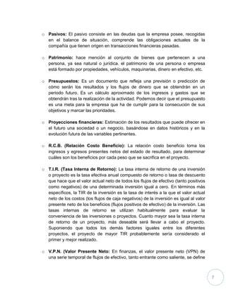 7
o Pasivos: El pasivo consiste en las deudas que la empresa posee, recogidas
en el balance de situación, comprende las obligaciones actuales de la
compañía que tienen origen en transacciones financieras pasadas.
o Patrimonio: hace mención al conjunto de bienes que pertenecen a una
persona, ya sea natural o jurídica. el patrimonio de una persona o empresa
está formado por propiedades, vehículos, maquinarias, dinero en efectivo, etc.
o Presupuestos: Es un documento que refleja una previsión o predicción de
cómo serán los resultados y los flujos de dinero que se obtendrán en un
periodo futuro. Es un cálculo aproximado de los ingresos y gastos que se
obtendrán tras la realización de la actividad. Podemos decir que el presupuesto
es una meta para la empresa que ha de cumplir para la consecución de sus
objetivos y marcar las prioridades.
o Proyecciones financieras: Estimación de los resultados que puede ofrecer en
el futuro una sociedad o un negocio, basándose en datos históricos y en la
evolución futura de las variables pertinentes.
o R.C.B. (Relación Costo Beneficio): La relación costo beneficio toma los
ingresos y egresos presentes netos del estado de resultado, para determinar
cuáles son los beneficios por cada peso que se sacrifica en el proyecto.
o T.I.R. (Tasa Interna de Retorno): La tasa interna de retorno de una inversión
o proyecto es la tasa efectiva anual compuesto de retorno o tasa de descuento
que hace que el valor actual neto de todos los flujos de efectivo (tanto positivos
como negativos) de una determinada inversión igual a cero. En términos más
específicos, la TIR de la inversión es la tasa de interés a la que el valor actual
neto de los costos (los flujos de caja negativos) de la inversión es igual al valor
presente neto de los beneficios (flujos positivos de efectivo) de la inversión. Las
tasas internas de retorno se utilizan habitualmente para evaluar la
conveniencia de las inversiones o proyectos. Cuanto mayor sea la tasa interna
de retorno de un proyecto, más deseable será llevar a cabo el proyecto.
Suponiendo que todos los demás factores iguales entre los diferentes
proyectos, el proyecto de mayor TIR probablemente sería considerado el
primer y mejor realizado.
o V.P.N. (Valor Presente Neto: En finanzas, el valor presente neto (VPN) de
una serie temporal de flujos de efectivo, tanto entrante como saliente, se define
 