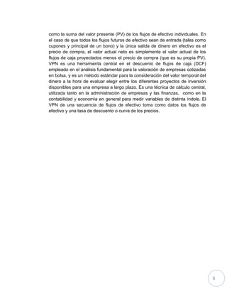 8
como la suma del valor presente (PV) de los flujos de efectivo individuales. En
el caso de que todos los flujos futuros de efectivo sean de entrada (tales como
cupones y principal de un bono) y la única salida de dinero en efectivo es el
precio de compra, el valor actual neto es simplemente el valor actual de los
flujos de caja proyectados menos el precio de compra (que es su propia PV).
VPN es una herramienta central en el descuento de flujos de caja (DCF)
empleado en el análisis fundamental para la valoración de empresas cotizadas
en bolsa, y es un método estándar para la consideración del valor temporal del
dinero a la hora de evaluar elegir entre los diferentes proyectos de inversión
disponibles para una empresa a largo plazo. Es una técnica de cálculo central,
utilizada tanto en la administración de empresas y las finanzas, como en la
contabilidad y economía en general para medir variables de distinta índole. El
VPN de una secuencia de flujos de efectivo toma como datos los flujos de
efectivo y una tasa de descuento o curva de los precios.
 