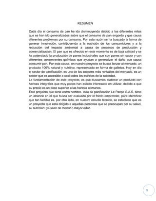 9
RESUMEN
Cada día el consumo de pan ha ido disminuyendo debido a los diferentes mitos
que se han ido generalizados sobre que el consumo de pan engorda y que causa
diferentes problemas por su consumo. Por esta razón se ha buscado la forma de
generar innovación, contribuyendo a la nutrición de los consumidores y a la
reducción del impacto ambiental a causa de procesos de producción y
comercialización. El pan que es ofrecido en este momento es de baja calidad y se
ha potenciado la producción de panes industriales que son panes sin sabor y con
diferentes conservantes químicos que ayudan a generalizar el daño que causa
consumir pan. Por esta causa, en nuestro proyecto se busca lanzar al mercado, un
producto 100% natural y nutritivo, representado en forma de galletas. Hoy en día
el sector de panificación, es uno de los sectores más rentables del mercado, es un
sector que es accesible a casi todos los estratos de la sociedad.
La fundamentación de este proyecto, es qué buscamos elaborar un producto con
harinas integrales que muy pocos han estado interesado en utilizar, debido a que
su precio es un poco superior a las harinas comunes.
Este proyecto que tiene como nombre, Idea de panificación Le Panpe S.A.S, tiene
un alcance en el que busca ser evaluado por el fondo emprender, para identificar
que tan factible es, por otro lado, en nuestro estudio técnico, se establece que es
un proyecto que está dirigido a aquellas personas que se preocupan por su salud,
su nutrición; ya sean de menor o mayor edad.
 