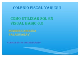 COLEGIO FISCAL YARUQUI
COMO UTILIZAR SQL EN
VISUAL BASIC 6.0
NOMBRE:CAROLINA
PALAGUARAY.
CURSO:3°RO DE .BACHILLERATO
 