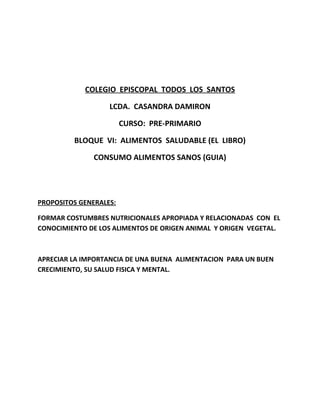 COLEGIO EPISCOPAL TODOS LOS SANTOS
LCDA. CASANDRA DAMIRON
CURSO: PRE-PRIMARIO
BLOQUE VI: ALIMENTOS SALUDABLE (EL LIBRO)
CONSUMO ALIMENTOS SANOS (GUIA)
PROPOSITOS GENERALES:
FORMAR COSTUMBRES NUTRICIONALES APROPIADA Y RELACIONADAS CON EL
CONOCIMIENTO DE LOS ALIMENTOS DE ORIGEN ANIMAL Y ORIGEN VEGETAL.
APRECIAR LA IMPORTANCIA DE UNA BUENA ALIMENTACION PARA UN BUEN
CRECIMIENTO, SU SALUD FISICA Y MENTAL.
 