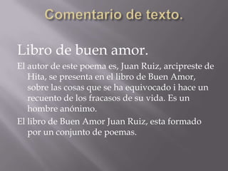 Comentario de texto.Libro de buen amor.El autor de este poema es, Juan Ruiz, arcipreste de Hita, se presenta en el libro de Buen Amor,  sobre las cosas que se ha equivocado i hace un recuento de los fracasos de su vida. Es un hombre anónimo.El libro de Buen Amor Juan Ruiz, esta formado por un conjunto de poemas.