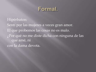 Formal.Hipérbaton: Sentí por las mujeres a veces gran amor.El que probemos las cosas no es malo.¿Por qué no me diste dicha con ninguna de las que amé, ni                                                  con la dama devota.