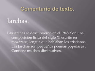 Comentario de texto.Jarchas.Las jarchas se descubrieron en el 1948. Son una composición lirica del siglo XI escrito en mozárabe, lengua que hablaban los cristianos. Las Jarchas son pequeños poemas populares . Contiene muchos diminutivos.