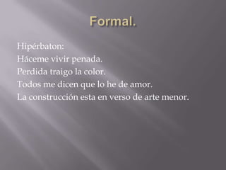 Formal.Hipérbaton:Háceme vivir penada. Perdida traigo la color.Todos me dicen que lo he de amor.La construcción esta en verso de arte menor.