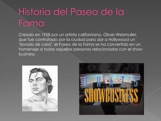 Historia del Paseo de la FamaCreado en 1958 por un artista californiano, Oliver Weismuller, que fue contratado por la ciudad para dar a Hollywood un "lavado de cara", el Paseo de la Fama se ha convertido en un homenaje a todas aquellas personas relacionadas con el show business. 