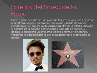Estrellas del Paseo de la FamaCada estrella consiste de una pieza de terrazo en la que se enmarca una estrella de cinco puntas con fondo rosa y borde de bronce incrustado en un cuadrado de carbón. Dentro de la estrella rosa está el nombre de la persona homenajeada grabado en bronce, y debajo se encuentra un emblema redondo, también en bronce, indicando la categoría por la que a esa persona se le concedió la estrella. 