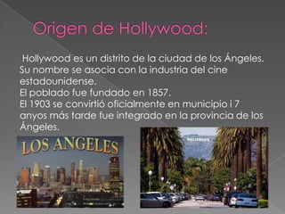 Origen de Hollywood: Hollywood es un distrito de la ciudad de los Ángeles. Su nombre se asocia con la industria del cine estadounidense.El poblado fue fundado en 1857.El 1903 se convirtió oficialmente en municipio i 7 anyosmás tarde fue integrado en la provincia de los Ángeles.