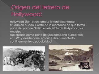 Origen del letrero de Hollywood:Hollywood Signes un famoso letrero gigantesco situado en el lado sureste de la montaña Lee que forma parte del parque Griffith en el distrito de Hollywood, los Ángeles .Fue creado como parte de una campaña publicitaria en 1923 y desde aquel entonces ha aumentado continuamente su popularidad
